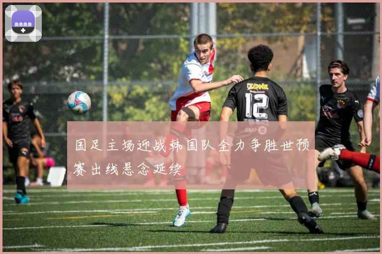 国足主场迎战韩国队全力争胜世预赛出线悬念延续