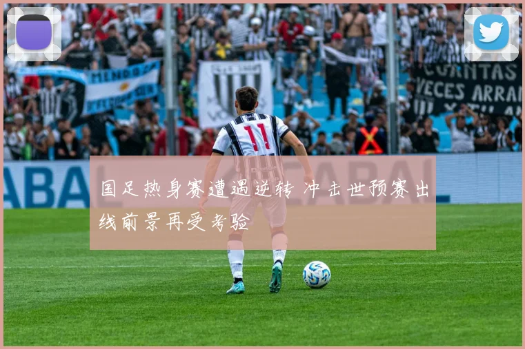国足热身赛遭遇逆转 冲击世预赛出线前景再受考验