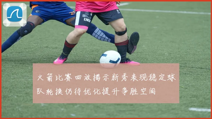 火箭比赛回放揭示新秀表现稳定球队轮换仍待优化提升争胜空间