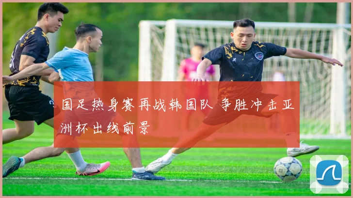 国足热身赛再战韩国队 争胜冲击亚洲杯出线前景