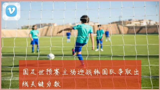 国足世预赛主场迎战韩国队争取出线关键分数